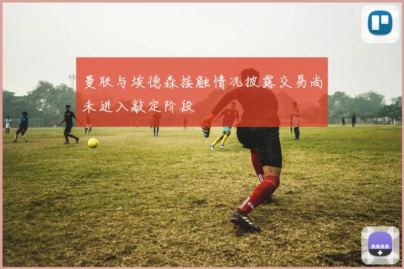曼联与埃德森接触情况披露交易尚未进入敲定阶段