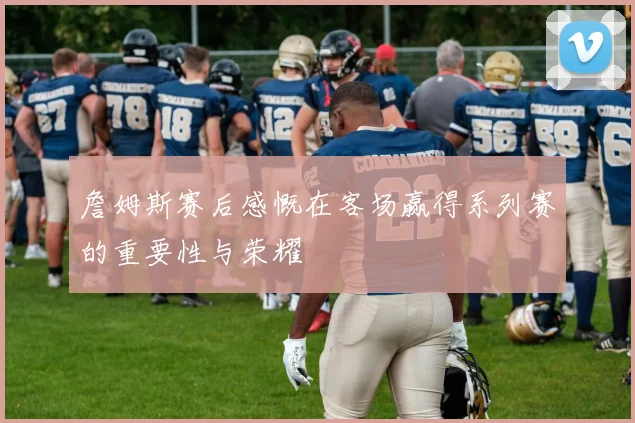詹姆斯赛后感慨在客场赢得系列赛的重要性与荣耀