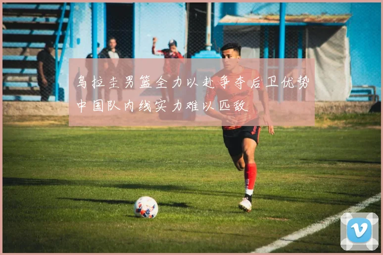 乌拉圭男篮全力以赴争夺后卫优势中国队内线实力难以匹敌
