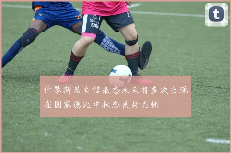 什琴斯尼自信表态未来将多次出现在国家德比中状态良好无忧