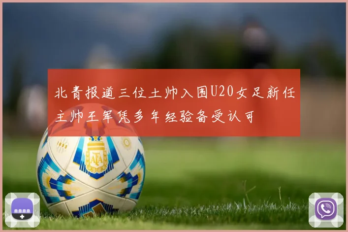 北青报道三位土帅入围U20女足新任主帅王军凭多年经验备受认可