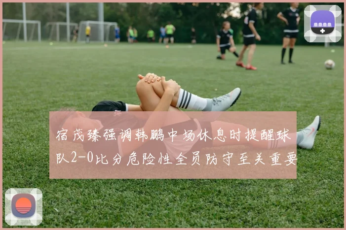 宿茂臻强调韩鹏中场休息时提醒球队2-0比分危险性全员防守至关重要