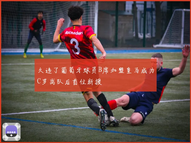 久违了葡萄牙球员B席加盟皇马成为C罗离队后首位新援