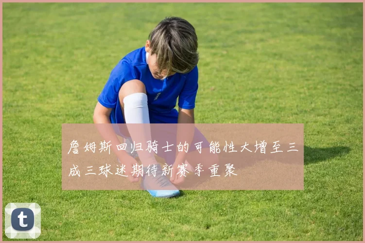 詹姆斯回归骑士的可能性大增至三成三球迷期待新赛季重聚