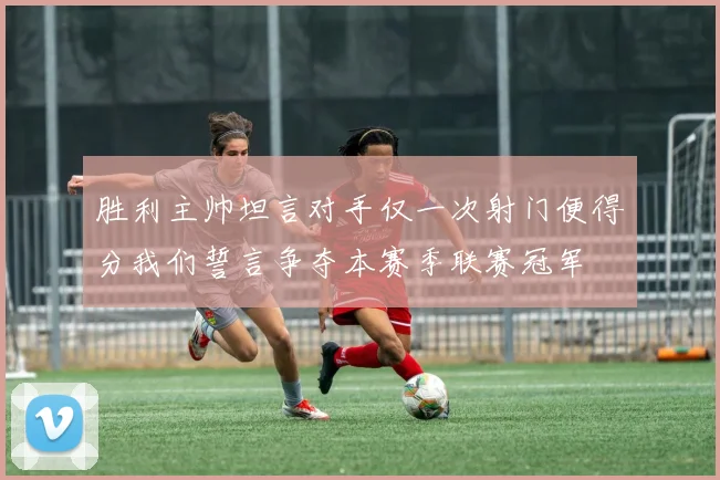 胜利主帅坦言对手仅一次射门便得分我们誓言争夺本赛季联赛冠军