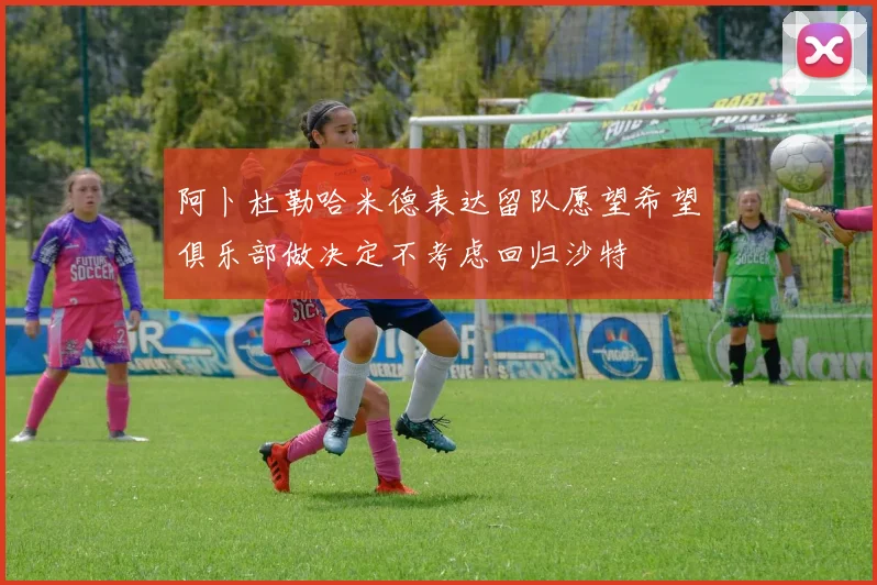阿卜杜勒哈米德表达留队愿望希望俱乐部做决定不考虑回归沙特