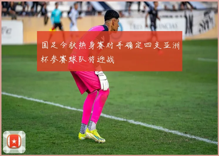 国足今秋热身赛对手确定四支亚洲杯参赛球队将迎战