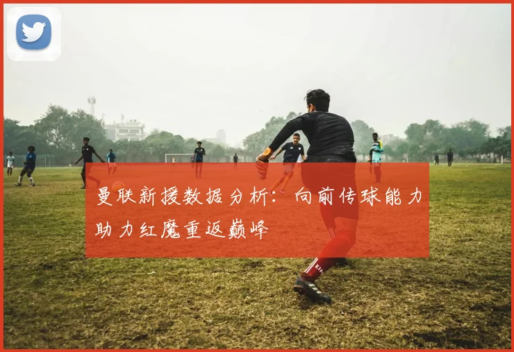 曼联新援数据分析:向前传球能力助力红魔重返巅峰
