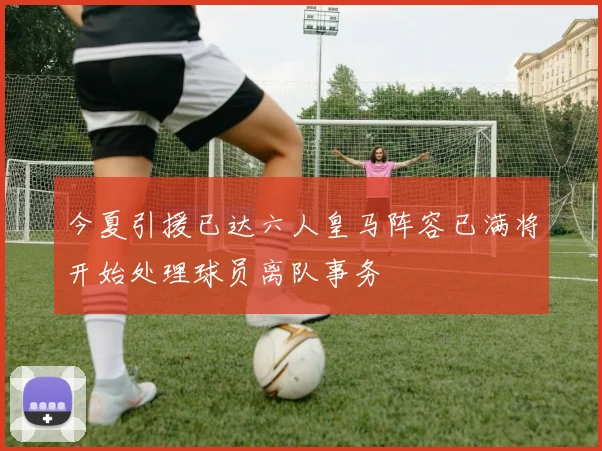今夏引援已达六人皇马阵容已满将开始处理球员离队事务