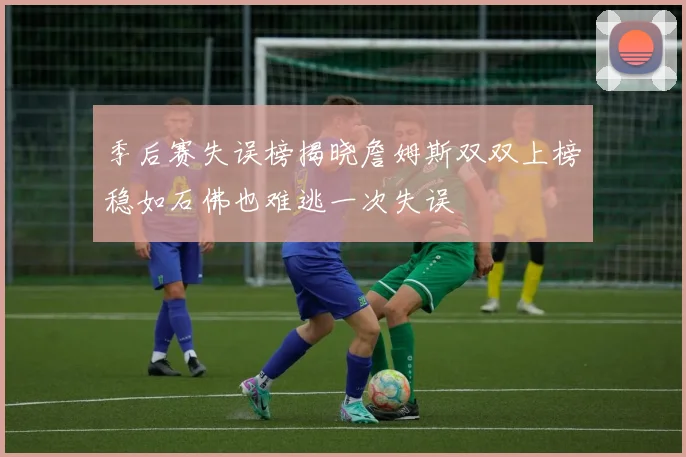 季后赛失误榜揭晓詹姆斯双双上榜稳如石佛也难逃一次失误