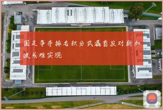 国足争夺排名积分武磊首发对新加坡或难实现