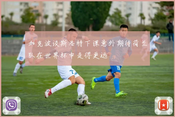 加克波谈斯洛特下课意外期待荷兰队在世界杯中走得更远