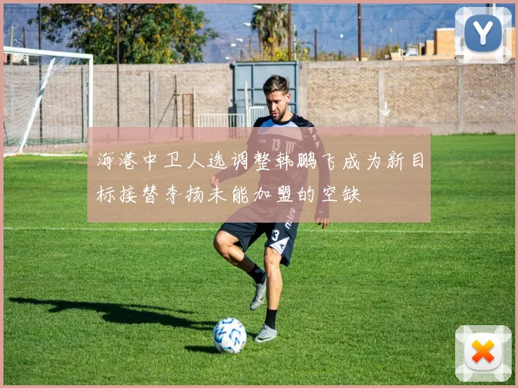 海港中卫人选调整韩鹏飞成为新目标接替李扬未能加盟的空缺