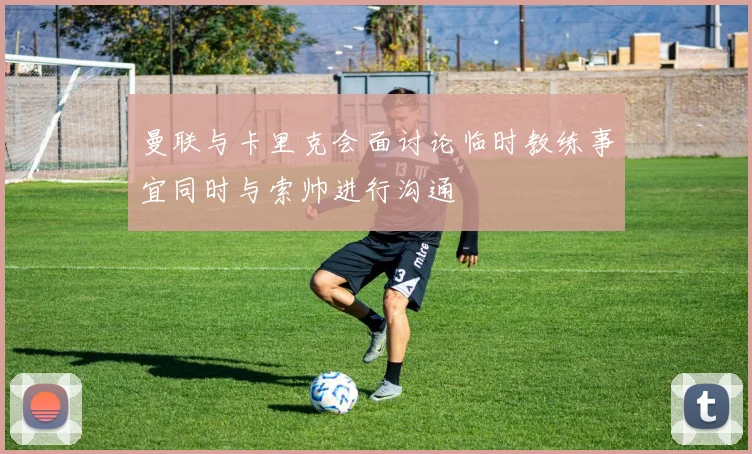 曼联与卡里克会面讨论临时教练事宜同时与索帅进行沟通