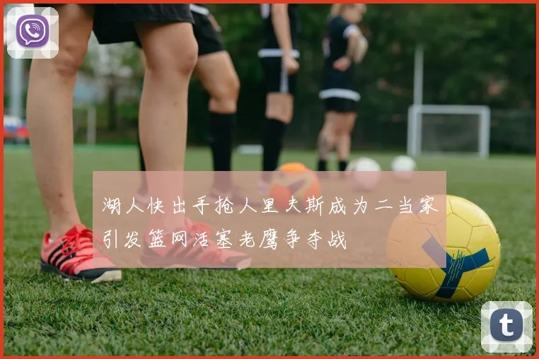 湖人快出手抢人里夫斯成为二当家引发篮网活塞老鹰争夺战