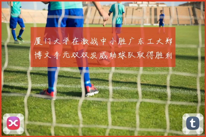 厦门大学在激战中小胜广东工大郑博文李元双双发威助球队取得胜利