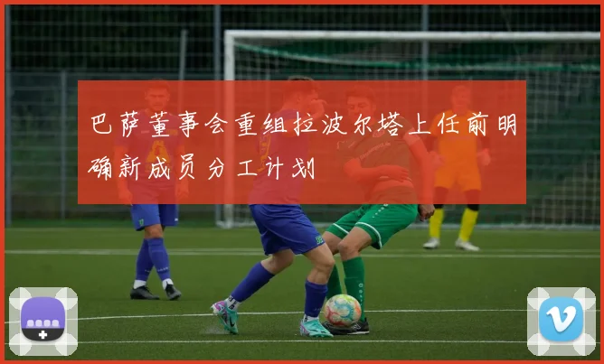 巴萨董事会重组拉波尔塔上任前明确新成员分工计划