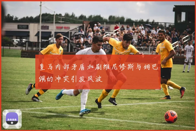 皇马内部矛盾加剧维尼修斯与姆巴佩的冲突引发风波