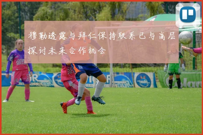 穆勒透露与拜仁保持联系已与高层探讨未来合作机会