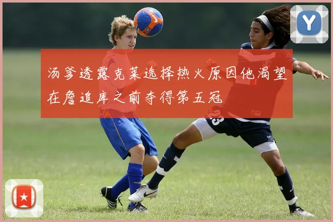 汤爹透露克莱选择热火原因他渴望在詹追库之前夺得第五冠
