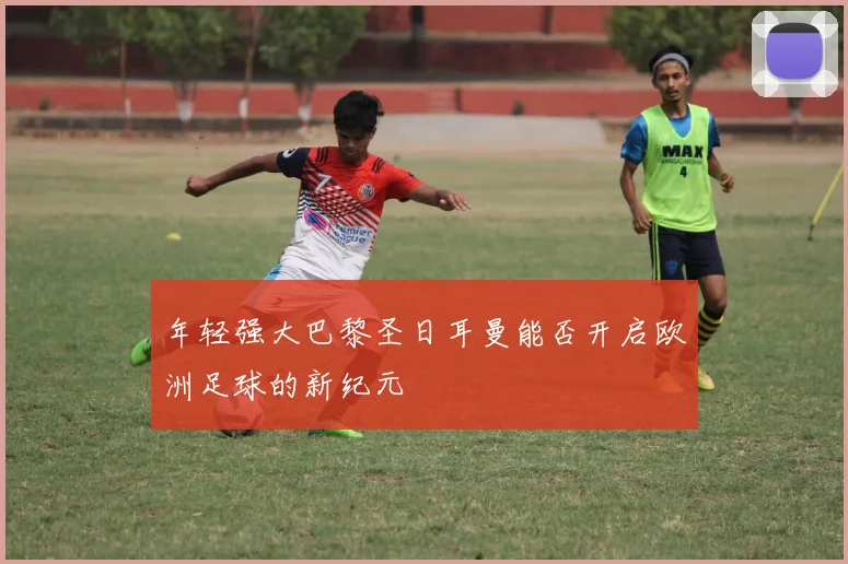 年轻强大巴黎圣日耳曼能否开启欧洲足球的新纪元