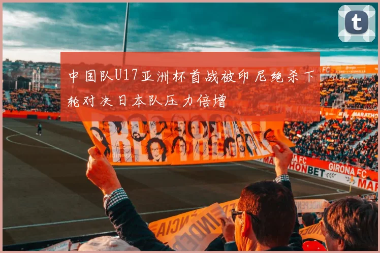 中国队U17亚洲杯首战被印尼绝杀下轮对决日本队压力倍增