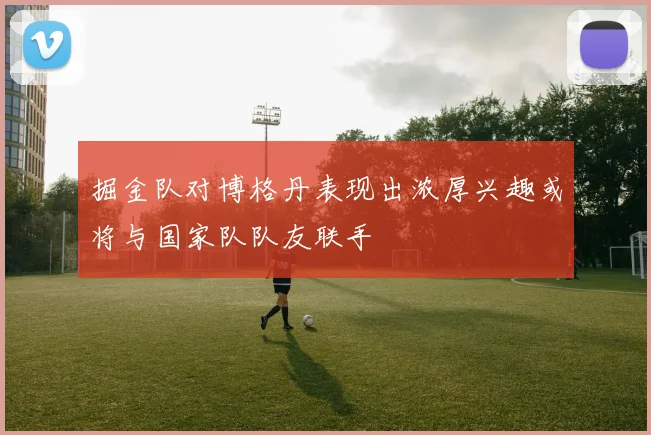 掘金队对博格丹表现出浓厚兴趣或将与国家队队友联手