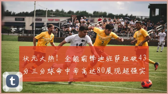 状元大热！全能前锋迪班萨狂砍43分三分球命中率高达80展现超强实力