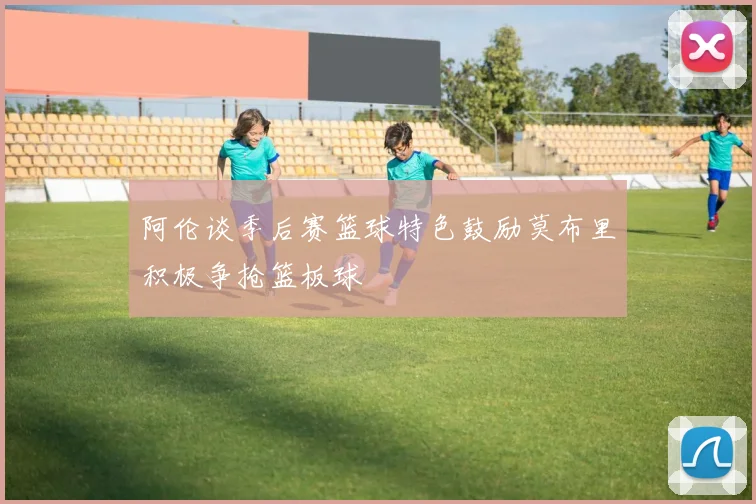 阿伦谈季后赛篮球特色鼓励莫布里积极争抢篮板球