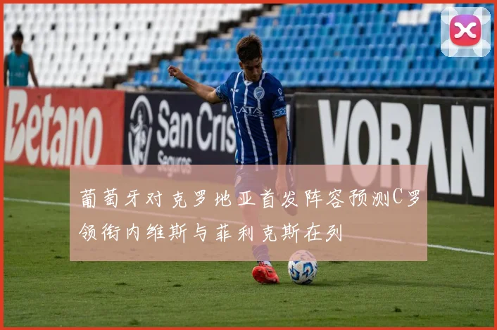 葡萄牙对克罗地亚首发阵容预测C罗领衔内维斯与菲利克斯在列