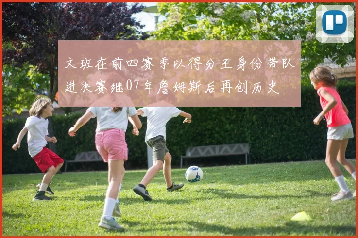 文班在前四赛季以得分王身份带队进决赛继07年詹姆斯后再创历史
