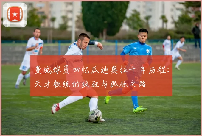 曼城球员回忆瓜迪奥拉十年历程：天才教练的疯狂与孤独之路
