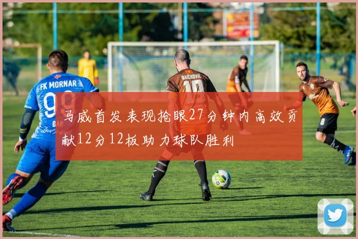 马威首发表现抢眼27分钟内高效贡献12分12板助力球队胜利