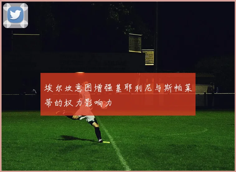 埃尔坎意图增强基耶利尼与斯帕莱蒂的权力影响力