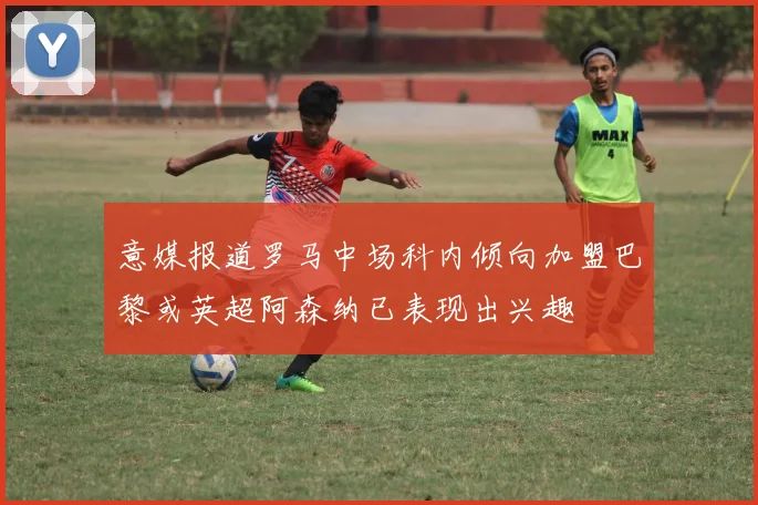 意媒报道罗马中场科内倾向加盟巴黎或英超阿森纳已表现出兴趣