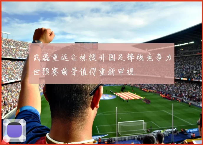 武磊重返合练提升国足锋线竞争力世预赛前景值得重新审视