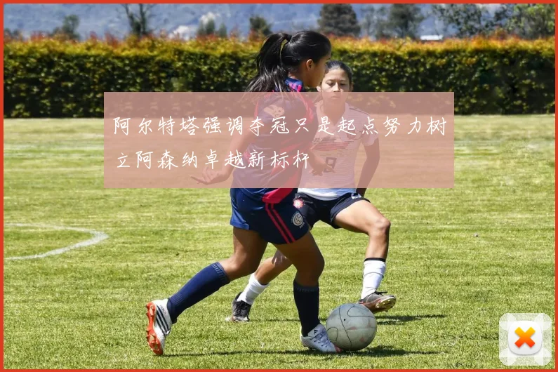 阿尔特塔强调夺冠只是起点努力树立阿森纳卓越新标杆